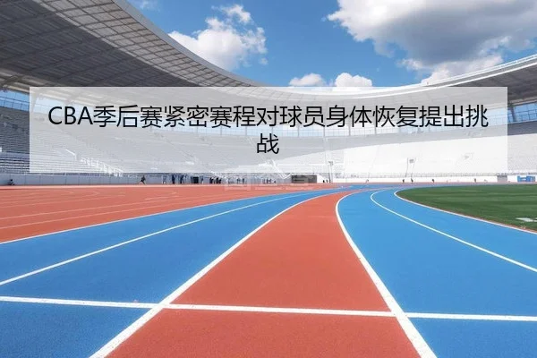 CBA季后赛紧密赛程对球员身体恢复提出挑战